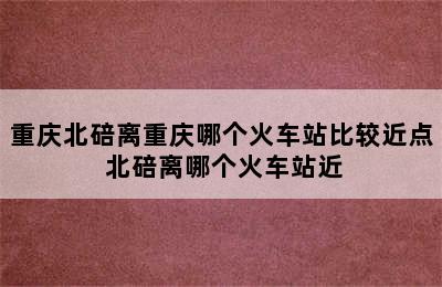 重庆北碚离重庆哪个火车站比较近点 北碚离哪个火车站近